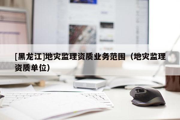 [黑龍江]地災監理資質業務范圍（地災監理資質單位）