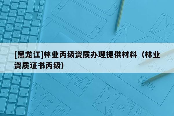 [黑龍江]林業丙級資質辦理提供材料（林業資質證書丙級）
