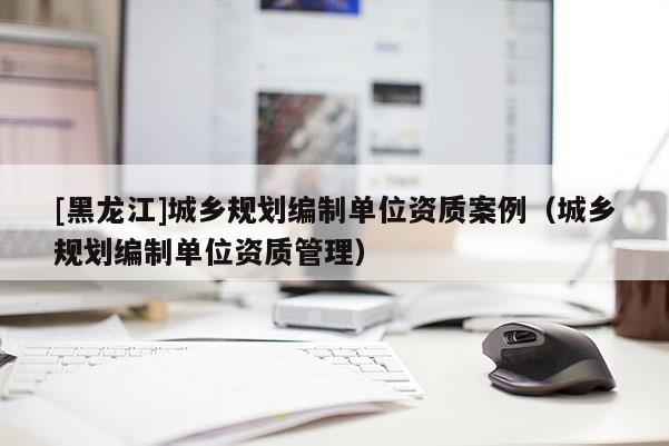 [黑龍江]城鄉(xiāng)規(guī)劃編制單位資質案例（城鄉(xiāng)規(guī)劃編制單位資質管理）