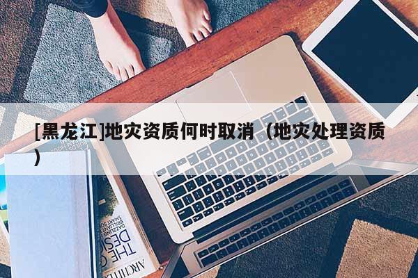 [黑龍江]地災資質何時取消（地災處理資質）