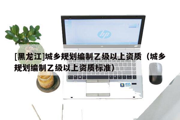 [黑龍江]城鄉(xiāng)規(guī)劃編制乙級以上資質(zhì)（城鄉(xiāng)規(guī)劃編制乙級以上資質(zhì)標準）
