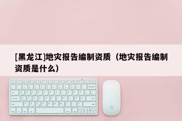 [黑龍江]地災報告編制資質（地災報告編制資質是什么）