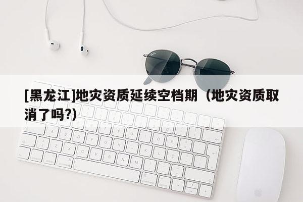[黑龍江]地災資質延續空檔期（地災資質取消了嗎?）
