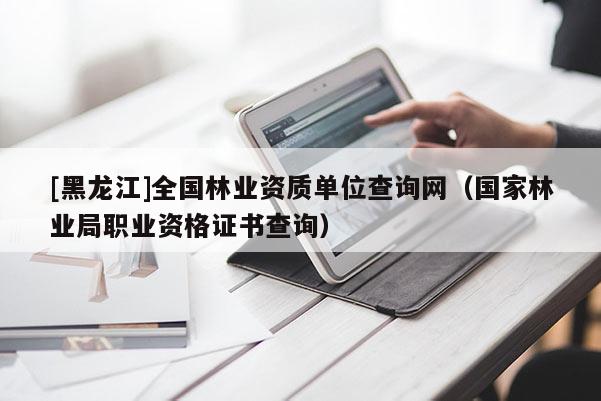 [黑龍江]全國林業資質單位查詢網（國家林業局職業資格證書查詢）