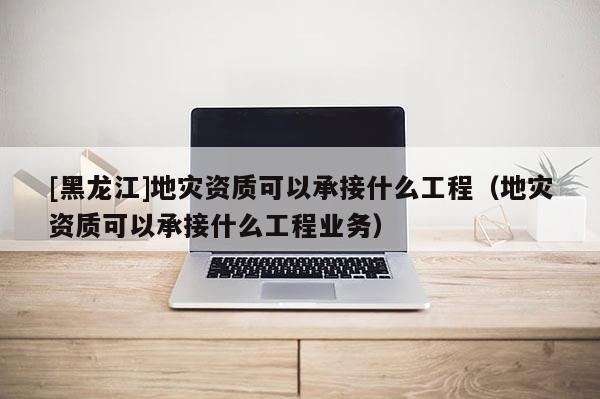 [黑龍江]地災資質可以承接什么工程（地災資質可以承接什么工程業務）