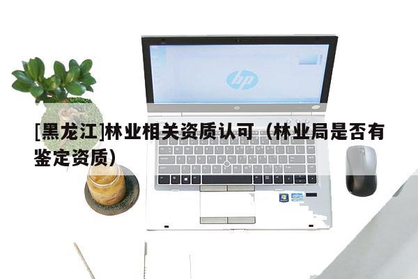 [黑龍江]林業相關資質認可（林業局是否有鑒定資質）