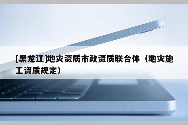 [黑龍江]地災資質市政資質聯合體（地災施工資質規定）