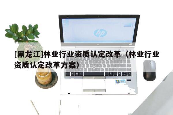 [黑龍江]林業行業資質認定改革（林業行業資質認定改革方案）