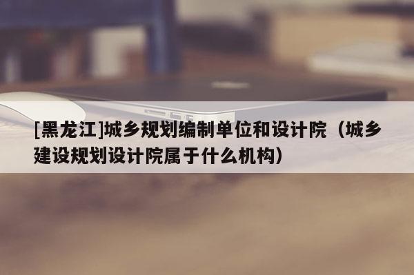 [黑龍江]城鄉規劃編制單位和設計院（城鄉建設規劃設計院屬于什么機構）