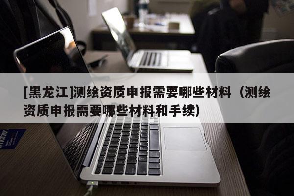[黑龍江]測繪資質申報需要哪些材料（測繪資質申報需要哪些材料和手續）
