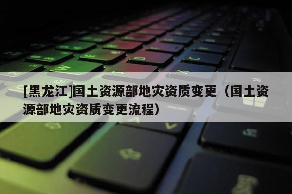[黑龍江]國土資源部地災資質變更（國土資源部地災資質變更流程）