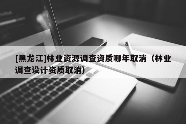 [黑龍江]林業(yè)資源調(diào)查資質(zhì)哪年取消（林業(yè)調(diào)查設(shè)計資質(zhì)取消）