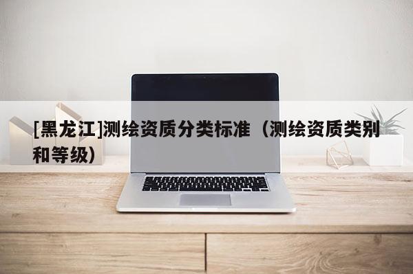 [黑龍江]測繪資質分類標準（測繪資質類別和等級）