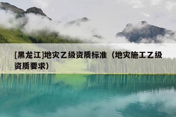 [黑龍江]地災乙級資質標準（地災施工乙級資質要求）