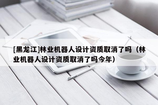 [黑龍江]林業機器人設計資質取消了嗎（林業機器人設計資質取消了嗎今年）