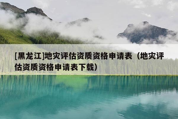 [黑龍江]地災評估資質資格申請表（地災評估資質資格申請表下載）