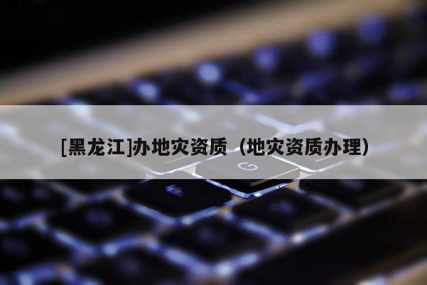 [黑龍江]辦地災資質（地災資質辦理）