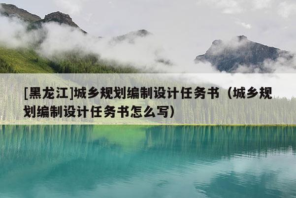 [黑龍江]城鄉規劃編制設計任務書（城鄉規劃編制設計任務書怎么寫）