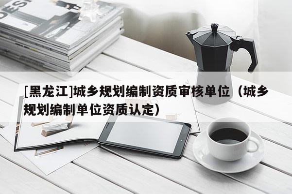 [黑龍江]城鄉規劃編制資質審核單位（城鄉規劃編制單位資質認定）