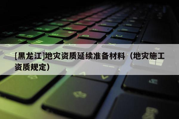 [黑龍江]地災(zāi)資質(zhì)延續(xù)準(zhǔn)備材料（地災(zāi)施工資質(zhì)規(guī)定）