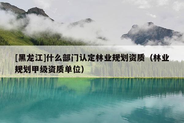 [黑龍江]什么部門認定林業規劃資質（林業規劃甲級資質單位）