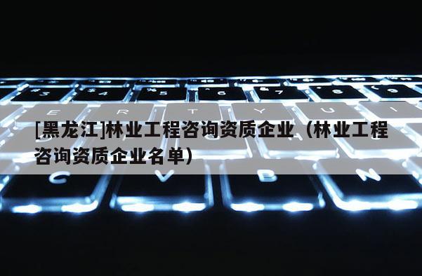 [黑龍江]林業工程咨詢資質企業（林業工程咨詢資質企業名單）