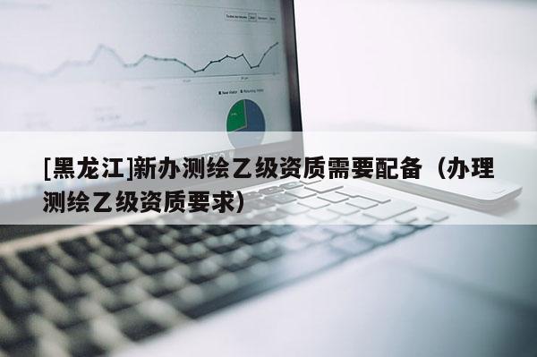 [黑龍江]新辦測繪乙級資質需要配備（辦理測繪乙級資質要求）
