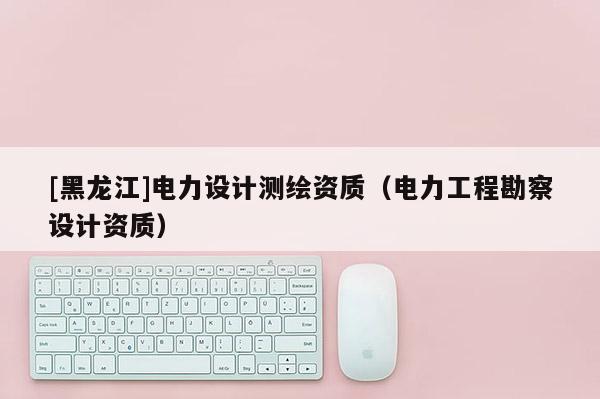 [黑龍江]電力設(shè)計(jì)測(cè)繪資質(zhì)（電力工程勘察設(shè)計(jì)資質(zhì)）