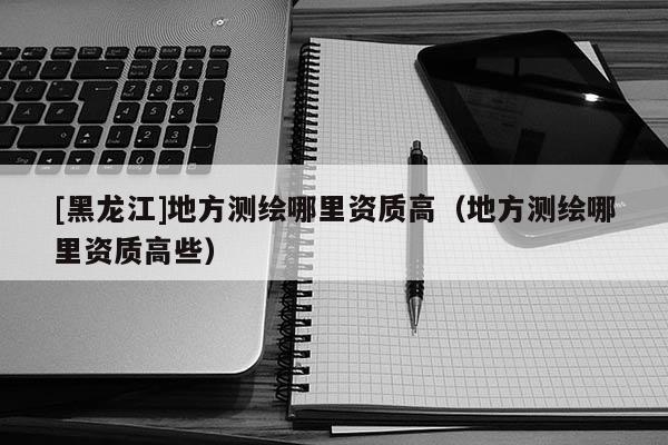 [黑龍江]地方測繪哪里資質高（地方測繪哪里資質高些）