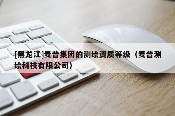 [黑龍江]麥普集團的測繪資質等級（麥普測繪科技有限公司）