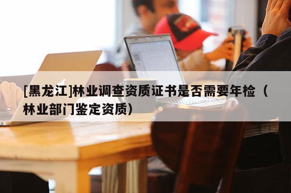 [黑龍江]林業(yè)調(diào)查資質(zhì)證書是否需要年檢（林業(yè)部門鑒定資質(zhì)）
