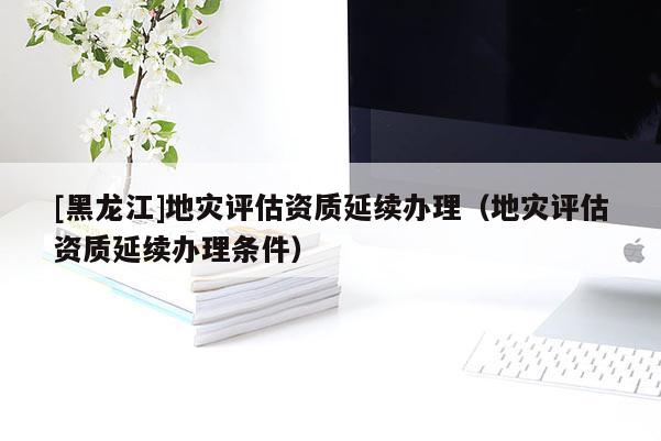 [黑龍江]地災評估資質延續辦理（地災評估資質延續辦理條件）