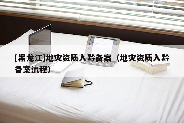 [黑龍江]地災資質入黔備案（地災資質入黔備案流程）
