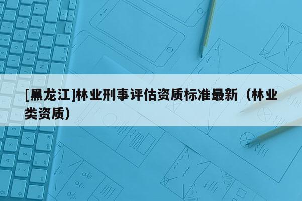 [黑龍江]林業刑事評估資質標準最新（林業類資質）