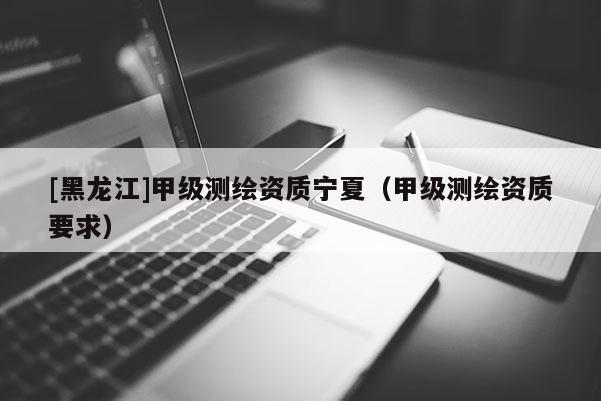 [黑龍江]甲級測繪資質寧夏（甲級測繪資質要求）