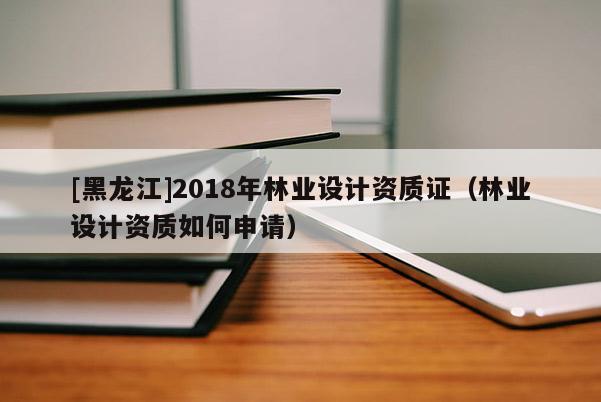 [黑龍江]2018年林業設計資質證（林業設計資質如何申請）