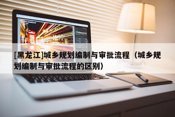 [黑龍江]城鄉規劃編制與審批流程（城鄉規劃編制與審批流程的區別）