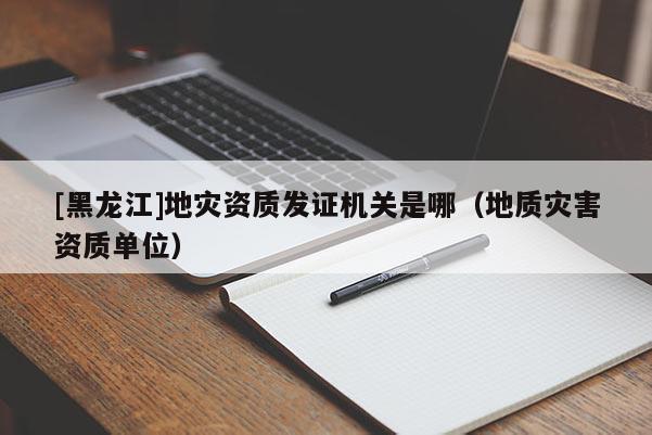 [黑龍江]地災資質發證機關是哪（地質災害資質單位）