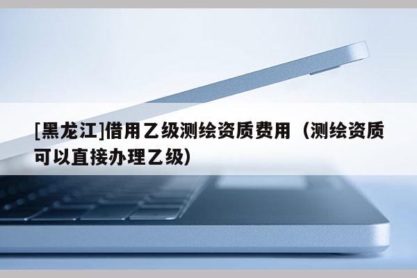 [黑龍江]借用乙級測繪資質費用（測繪資質可以直接辦理乙級）
