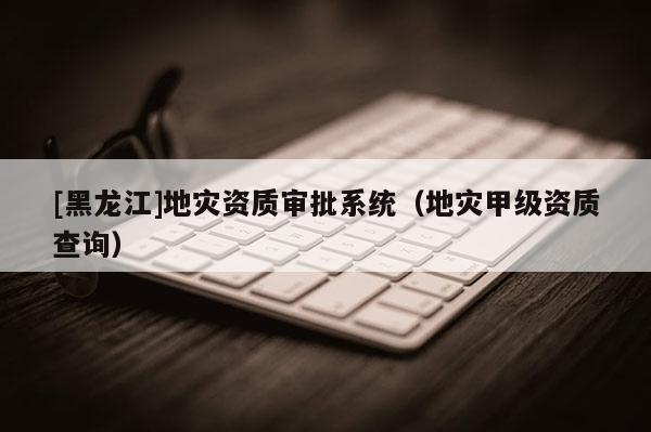 [黑龍江]地災(zāi)資質(zhì)審批系統(tǒng)（地災(zāi)甲級(jí)資質(zhì)查詢）