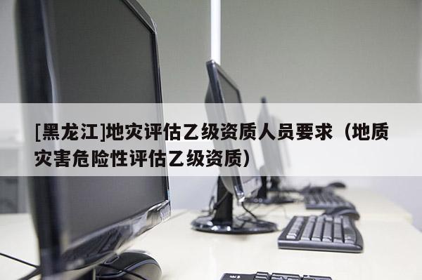 [黑龍江]地災評估乙級資質人員要求（地質災害危險性評估乙級資質）