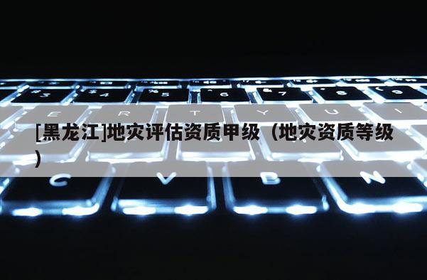 [黑龍江]地災(zāi)評(píng)估資質(zhì)甲級(jí)（地災(zāi)資質(zhì)等級(jí)）