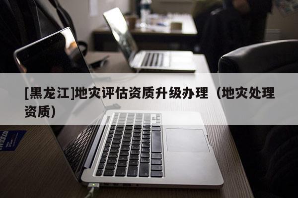 [黑龍江]地災評估資質升級辦理（地災處理資質）