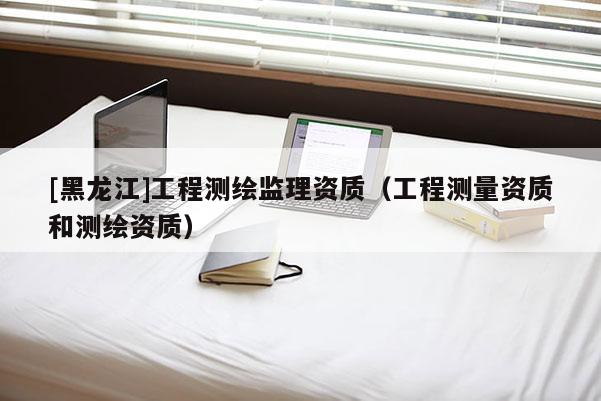 [黑龍江]工程測繪監理資質（工程測量資質和測繪資質）