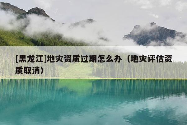 [黑龍江]地災資質過期怎么辦（地災評估資質取消）