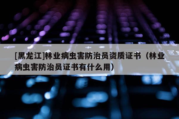 [黑龍江]林業(yè)病蟲害防治員資質(zhì)證書（林業(yè)病蟲害防治員證書有什么用）