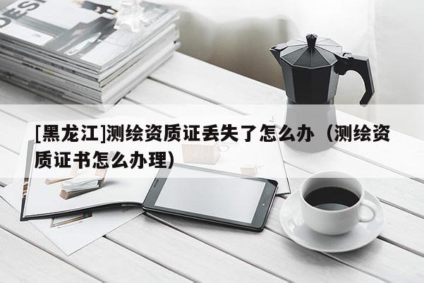 [黑龍江]測繪資質(zhì)證丟失了怎么辦（測繪資質(zhì)證書怎么辦理）