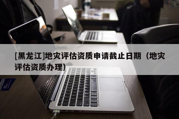 [黑龍江]地災(zāi)評(píng)估資質(zhì)申請(qǐng)截止日期（地災(zāi)評(píng)估資質(zhì)辦理）