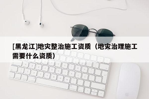 [黑龍江]地災整治施工資質（地災治理施工需要什么資質）