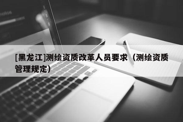 [黑龍江]測繪資質改革人員要求（測繪資質管理規定）